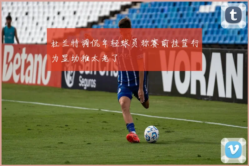 杜兰特调侃年轻球员称赛前挂筐行为显幼稚太老了
