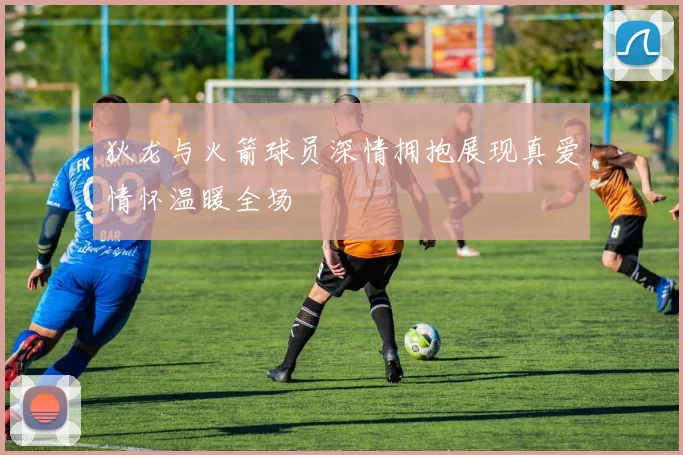 狄龙与火箭球员深情拥抱展现真爱情怀温暖全场