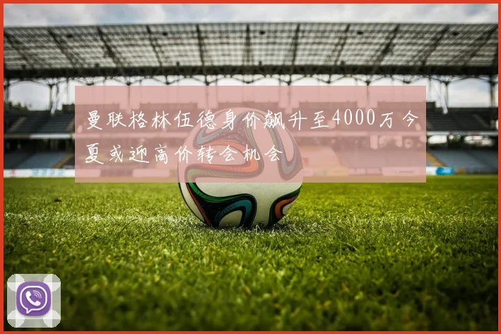 曼联格林伍德身价飙升至4000万今夏或迎高价转会机会