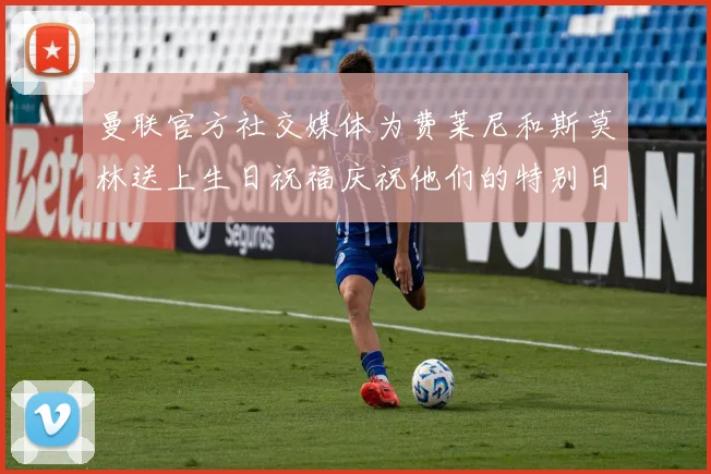 曼联官方社交媒体为费莱尼和斯莫林送上生日祝福庆祝他们的特别日子