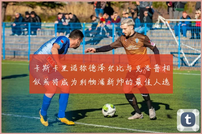 卡斯卡里诺称德泽尔比与克洛普相似或将成为利物浦新帅的最佳人选