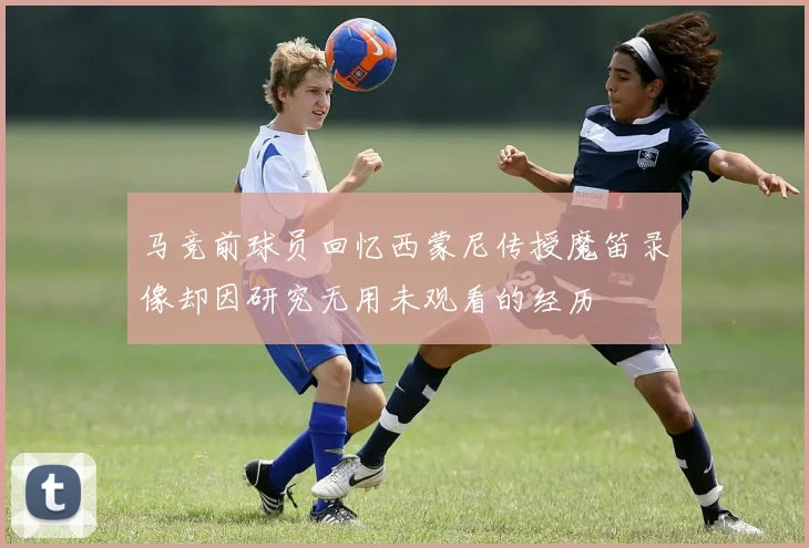 马竞前球员回忆西蒙尼传授魔笛录像却因研究无用未观看的经历