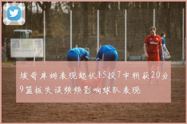 埃奇库姆表现起伏15投7中斩获20分9篮板失误频频影响球队表现