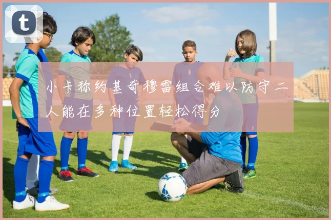 小卡称约基奇穆雷组合难以防守二人能在多种位置轻松得分