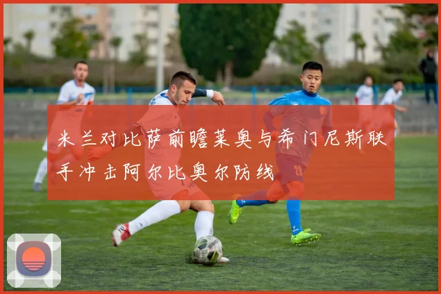 米兰对比萨前瞻莱奥与希门尼斯联手冲击阿尔比奥尔防线