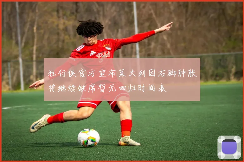 独行侠官方宣布莱夫利因右脚肿胀将继续缺席暂无回归时间表