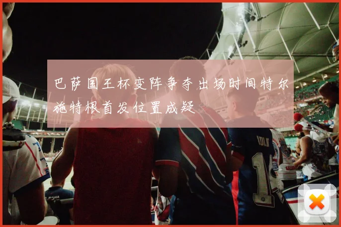巴萨国王杯变阵争夺出场时间特尔施特根首发位置成疑