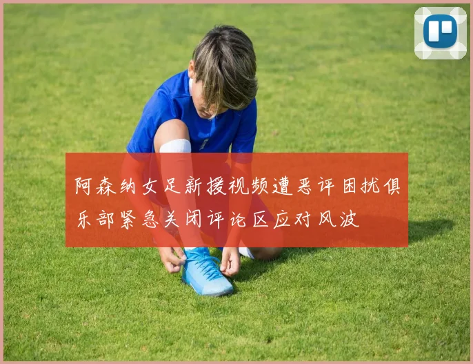 阿森纳女足新援视频遭恶评困扰俱乐部紧急关闭评论区应对风波
