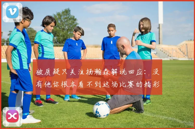 被质疑只关注杨瀚森解说回应：没有他你根本看不到这场比赛的精彩