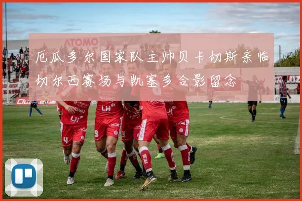 厄瓜多尔国家队主帅贝卡切斯亲临切尔西赛场与凯塞多合影留念
