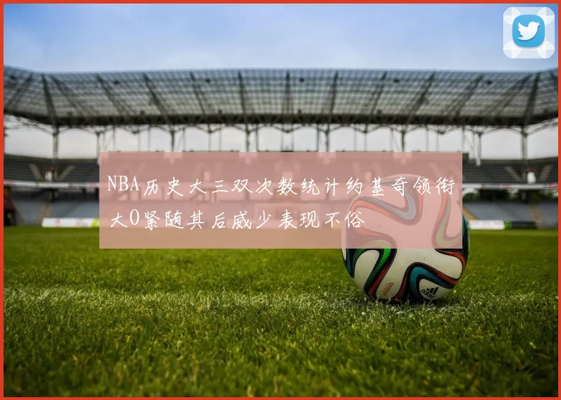 NBA历史大三双次数统计约基奇领衔大O紧随其后威少表现不俗