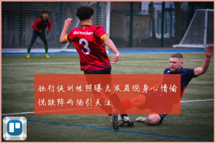 独行侠训练照曝光浓眉现身心情愉悦缺阵两场引关注