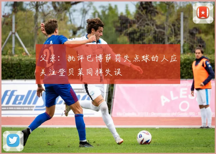 父亲：批评巴博萨罚失点球的人应关注登贝莱同样失误