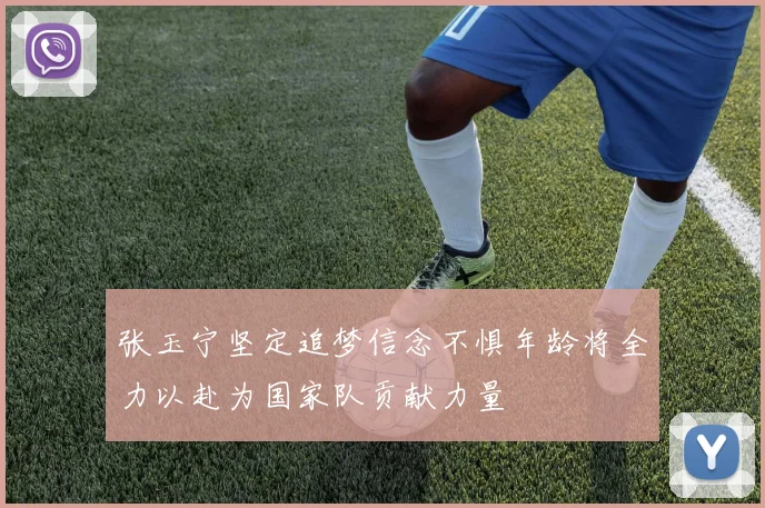 张玉宁坚定追梦信念不惧年龄将全力以赴为国家队贡献力量