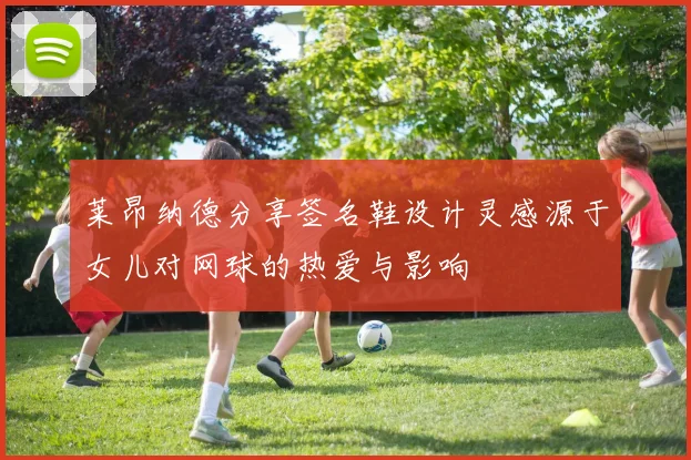 莱昂纳德分享签名鞋设计灵感源于女儿对网球的热爱与影响