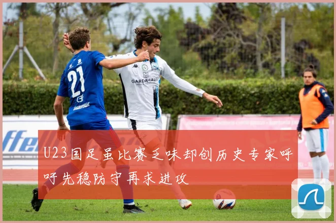 U23国足虽比赛乏味却创历史专家呼吁先稳防守再求进攻