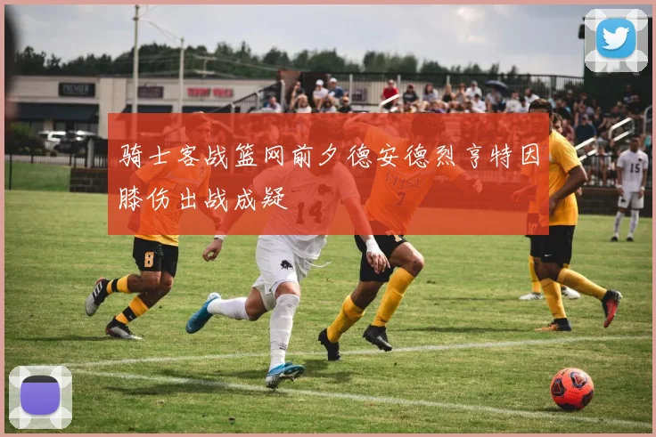 骑士客战篮网前夕德安德烈亨特因膝伤出战成疑
