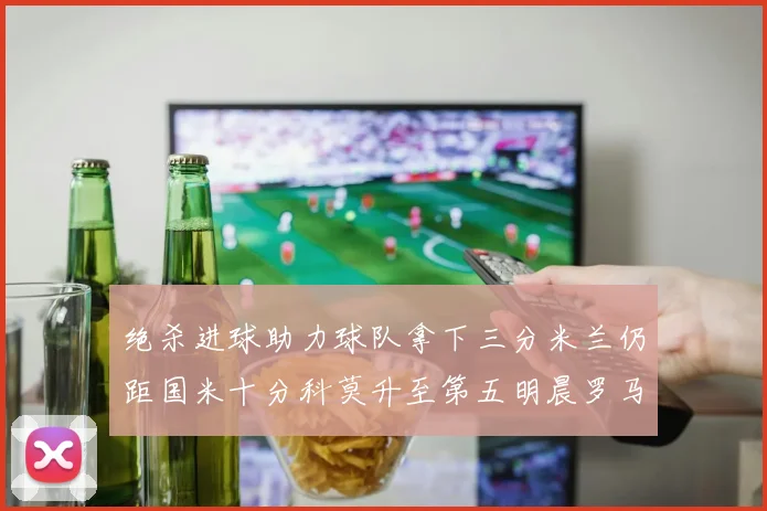 绝杀进球助力球队拿下三分米兰仍距国米十分科莫升至第五明晨罗马对决尤文