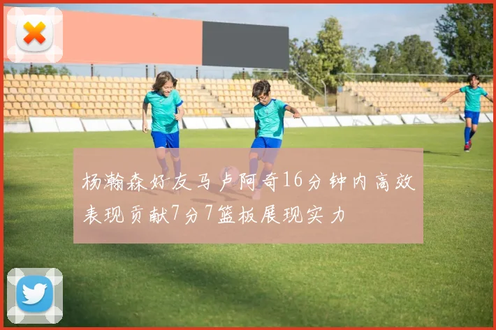 杨瀚森好友马卢阿奇16分钟内高效表现贡献7分7篮板展现实力