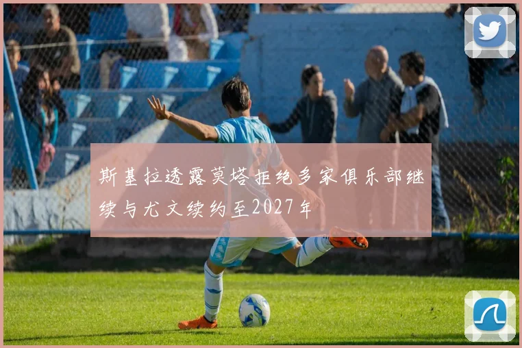 斯基拉透露莫塔拒绝多家俱乐部继续与尤文续约至2027年