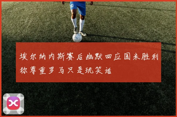 埃尔纳内斯赛后幽默回应国米胜利称尊重罗马只是玩笑话