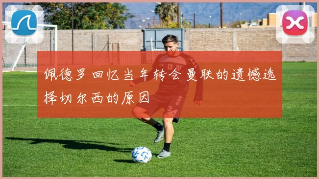 佩德罗回忆当年转会曼联的遗憾选择切尔西的原因