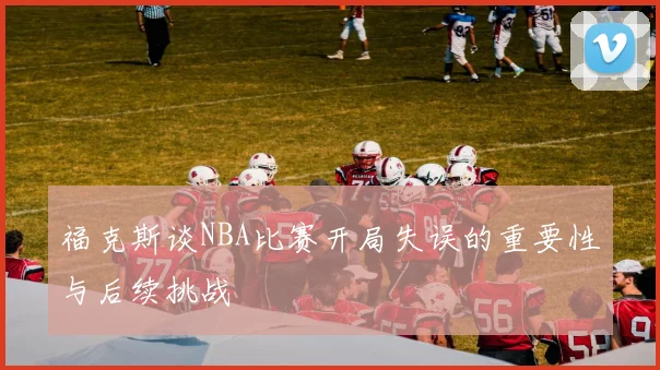 福克斯谈NBA比赛开局失误的重要性与后续挑战