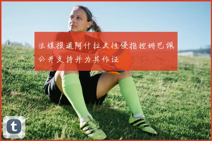 法媒报道阿什拉夫性侵指控姆巴佩公开支持并为其作证